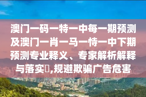 澳門一碼一特一中每一期預測及澳門一肖一馬一恃一中下期預測專業釋義、專家解析解釋與落實?,規避欺騙廣告危害